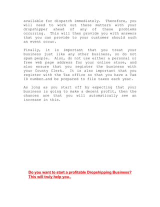 available for dispatch immediately. Therefore, you
will need to work out these matters with your
dropshipper ahead of any of these problems
occurring. This will then provide you with answers
that you can provide to your customer should such
an event occur.
Finally, it is important that you treat your
business just like any other business, so do not
spam people. Also, do not use either a personal or
free web page address for your online store, and
also ensure that you register the business with
your County Clerk. It is also important that you
register with the Tax office so that you have a Tax
ID number…and be prepared to file taxes each year.
As long as you start off by expecting that your
business is going to make a decent profit, then the
chances are that you will automatically see an
increase in this.
Do you want to start a profitable Dropshipping Business?
This will truly help you..
 