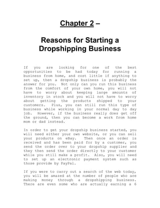 Chapter 2 –
Reasons for Starting a
Dropshipping Business
If you are looking for one of the best
opportunities to be had today for running a
business from home, and cost little if anything to
set up, then a dropship business is probably the
answer for you. Not only can you run this business
from the comfort of your own home, you will not
have to worry about keeping large amounts of
inventory in stock and you will not have to worry
about getting the products shipped to your
customers. Plus, you can still run this type of
business while working in your normal day to day
job. However, if the business really does get off
the ground, then you can become a work from home
mom or dad instead.
In order to get your dropship business started, you
will need either your own website, or you can sell
your products on eBay. Then once an order is
received and has been paid for by a customer, you
send the order over to your dropship supplier and
they then send the order directly to your customer
while you still make a profit. Also, you will need
to set up an electronic payment system such as
those provide by PayPal.
If you were to carry out a search of the web today,
you will be amazed at the number of people who are
making money through a dropshipping business.
There are even some who are actually earning a 6
 