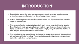 INTRODUCTION
❖ Dropshipping is an online sales management technique in which the supplier accepts
orders from customers, h...