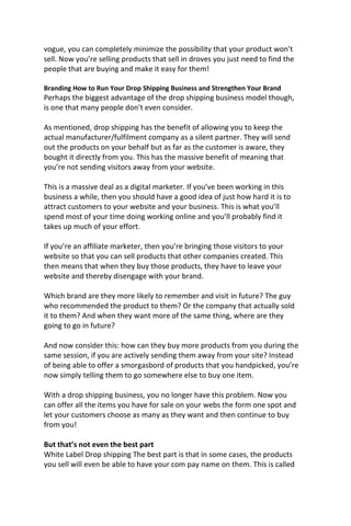 vogue, you can completely minimize the possibility that your product won’t
sell. Now you’re selling products that sell in droves you just need to find the
people that are buying and make it easy for them!
Branding How to Run Your Drop Shipping Business and Strengthen Your Brand
Perhaps the biggest advantage of the drop shipping business model though,
is one that many people don’t even consider.
As mentioned, drop shipping has the benefit of allowing you to keep the
actual manufacturer/fulfilment company as a silent partner. They will send
out the products on your behalf but as far as the customer is aware, they
bought it directly from you. This has the massive benefit of meaning that
you’re not sending visitors away from your website.
This is a massive deal as a digital marketer. If you’ve been working in this
business a while, then you should have a good idea of just how hard it is to
attract customers to your website and your business. This is what you’ll
spend most of your time doing working online and you’ll probably find it
takes up much of your effort.
If you’re an affiliate marketer, then you’re bringing those visitors to your
website so that you can sell products that other companies created. This
then means that when they buy those products, they have to leave your
website and thereby disengage with your brand.
Which brand are they more likely to remember and visit in future? The guy
who recommended the product to them? Or the company that actually sold
it to them? And when they want more of the same thing, where are they
going to go in future?
And now consider this: how can they buy more products from you during the
same session, if you are actively sending them away from your site? Instead
of being able to offer a smorgasbord of products that you handpicked, you’re
now simply telling them to go somewhere else to buy one item.
With a drop shipping business, you no longer have this problem. Now you
can offer all the items you have for sale on your webs the form one spot and
let your customers choose as many as they want and then continue to buy
from you!
But that’s not even the best part
White Label Drop shipping The best part is that in some cases, the products
you sell will even be able to have your com pay name on them. This is called
 