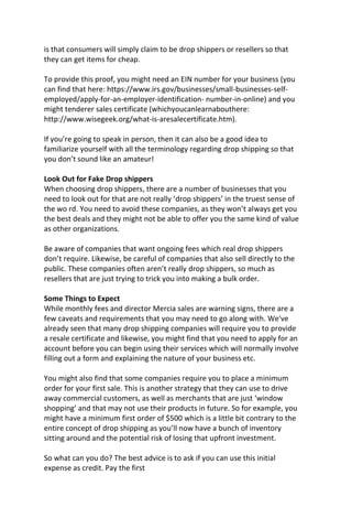 is that consumers will simply claim to be drop shippers or resellers so that
they can get items for cheap.
To provide this proof, you might need an EIN number for your business (you
can find that here: https://www.irs.gov/businesses/small-businesses-self-
employed/apply-for-an-employer-identification- number-in-online) and you
might tenderer sales certificate (whichyoucanlearnabouthere:
http://www.wisegeek.org/what-is-aresalecertificate.htm).
If you’re going to speak in person, then it can also be a good idea to
familiarize yourself with all the terminology regarding drop shipping so that
you don’t sound like an amateur!
Look Out for Fake Drop shippers
When choosing drop shippers, there are a number of businesses that you
need to look out for that are not really ‘drop shippers’ in the truest sense of
the wo rd. You need to avoid these companies, as they won’t always get you
the best deals and they might not be able to offer you the same kind of value
as other organizations.
Be aware of companies that want ongoing fees which real drop shippers
don’t require. Likewise, be careful of companies that also sell directly to the
public. These companies often aren’t really drop shippers, so much as
resellers that are just trying to trick you into making a bulk order.
Some Things to Expect
While monthly fees and director Mercia sales are warning signs, there are a
few caveats and requirements that you may need to go along with. We've
already seen that many drop shipping companies will require you to provide
a resale certificate and likewise, you might find that you need to apply for an
account before you can begin using their services which will normally involve
filling out a form and explaining the nature of your business etc.
You might also find that some companies require you to place a minimum
order for your first sale. This is another strategy that they can use to drive
away commercial customers, as well as merchants that are just ‘window
shopping’ and that may not use their products in future. So for example, you
might have a minimum first order of $500 which is a little bit contrary to the
entire concept of drop shipping as you’ll now have a bunch of inventory
sitting around and the potential risk of losing that upfront investment.
So what can you do? The best advice is to ask if you can use this initial
expense as credit. Pay the first
 
