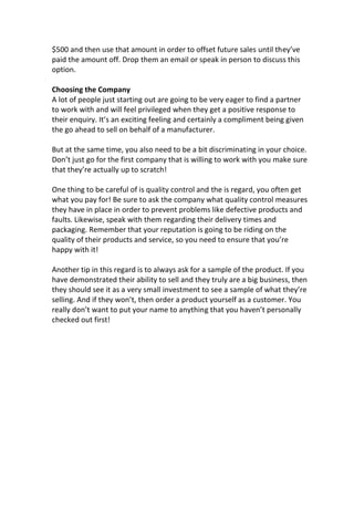 $500 and then use that amount in order to offset future sales until they’ve
paid the amount off. Drop them an email or speak in person to discuss this
option.
Choosing the Company
A lot of people just starting out are going to be very eager to find a partner
to work with and will feel privileged when they get a positive response to
their enquiry. It’s an exciting feeling and certainly a compliment being given
the go ahead to sell on behalf of a manufacturer.
But at the same time, you also need to be a bit discriminating in your choice.
Don’t just go for the first company that is willing to work with you make sure
that they’re actually up to scratch!
One thing to be careful of is quality control and the is regard, you often get
what you pay for! Be sure to ask the company what quality control measures
they have in place in order to prevent problems like defective products and
faults. Likewise, speak with them regarding their delivery times and
packaging. Remember that your reputation is going to be riding on the
quality of their products and service, so you need to ensure that you’re
happy with it!
Another tip in this regard is to always ask for a sample of the product. If you
have demonstrated their ability to sell and they truly are a big business, then
they should see it as a very small investment to see a sample of what they’re
selling. And if they won’t, then order a product yourself as a customer. You
really don’t want to put your name to anything that you haven’t personally
checked out first!
 