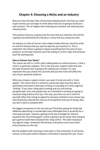 Chapter 4: Choosing a Niche and an Industry
Now you have the basic idea of how drop shipping works and how you need
to get started, you can begin to think about how you’re going to build your
own business. This al l begins with choosing your product and choosing your
industry/niche.
The product of course is going to be the item that you intend to sell and this
is going to be dictated by the industry or niche that you choose to enter.
An industry or niche of course is the subject matter that you intend to write
on and the industry that you want to operate your business in. This is
important: this choice is going to impact everything from the price of your
products, to the type of person you’ll be selling to, to the t type of businesses
you’ll be working with.
How to Choose Your Niche?
The reason we call it a ‘niche’ when talking about an online business, is that a
niche is a particular category. This is not only your subject matter but also
the type of person that is going to be reading your content. It’s very
important that you choose this correctly because the niche will affect the
size of your potential audience.
When you choose a subject matter, you want it to be one with a ‘niche
appeal’. This means that it is aimed at a particular type of person who is
specifically interested in that type of thing. An example of a niche might be
‘knitting’. If you have a blog about knitting and you sell knitting
paraphernalia, then only people who are interested in knitting are going to
read your blog and buy from you. This way, you have cut out a niche for
yourself rather than trying to appeal to everyone and that in turn means you
have drastically reduced the amount of competition that you’re facing. Now
you don’t need to compete with
the biggest companies on the net and you’ll find that paying for things like
AdWords advertising is considerably more affordable than it would be for a
more general topic. Likewise, getting to the top of Google for relevant
keywords like ‘buy knitting gear’ online is going to be far easier than trying to
get a general ecommerce keyword like ‘shop online’. The latter would put
you against mega -companies like Amazon and pretty much every other
online business on the net!
But the problem with choosing a niche topic is that sometimes it can be too
narrow, to the point where nobody is interested in buying from you. If your
 