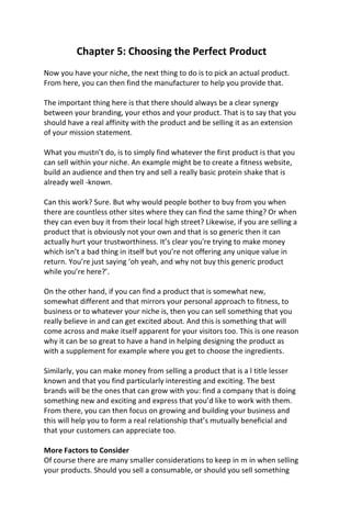 Chapter 5: Choosing the Perfect Product
Now you have your niche, the next thing to do is to pick an actual product.
From here, you can then find the manufacturer to help you provide that.
The important thing here is that there should always be a clear synergy
between your branding, your ethos and your product. That is to say that you
should have a real affinity with the product and be selling it as an extension
of your mission statement.
What you mustn’t do, is to simply find whatever the first product is that you
can sell within your niche. An example might be to create a fitness website,
build an audience and then try and sell a really basic protein shake that is
already well -known.
Can this work? Sure. But why would people bother to buy from you when
there are countless other sites where they can find the same thing? Or when
they can even buy it from their local high street? Likewise, if you are selling a
product that is obviously not your own and that is so generic then it can
actually hurt your trustworthiness. It’s clear you're trying to make money
which isn’t a bad thing in itself but you’re not offering any unique value in
return. You’re just saying ‘oh yeah, and why not buy this generic product
while you’re here?’.
On the other hand, if you can find a product that is somewhat new,
somewhat different and that mirrors your personal approach to fitness, to
business or to whatever your niche is, then you can sell something that you
really believe in and can get excited about. And this is something that will
come across and make itself apparent for your visitors too. This is one reason
why it can be so great to have a hand in helping designing the product as
with a supplement for example where you get to choose the ingredients.
Similarly, you can make money from selling a product that is a l title lesser
known and that you find particularly interesting and exciting. The best
brands will be the ones that can grow with you: find a company that is doing
something new and exciting and express that you’d like to work with them.
From there, you can then focus on growing and building your business and
this will help you to form a real relationship that’s mutually beneficial and
that your customers can appreciate too.
More Factors to Consider
Of course there are many smaller considerations to keep in m in when selling
your products. Should you sell a consumable, or should you sell something
 