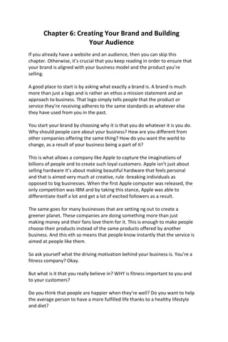 Chapter 6: Creating Your Brand and Building
Your Audience
If you already have a website and an audience, then you can skip this
chapter. Otherwise, it’s crucial that you keep reading in order to ensure that
your brand is aligned with your business model and the product you’re
selling.
A good place to start is by asking what exactly a brand is. A brand is much
more than just a logo and is rather an ethos a mission statement and an
approach to business. That logo simply tells people that the product or
service they’re receiving adheres to the same standards as whatever else
they have used from you in the past.
You start your brand by choosing why it is that you do whatever it is you do.
Why should people care about your business? How are you different from
other companies offering the same thing? How do you want the world to
change, as a result of your business being a part of it?
This is what allows a company like Apple to capture the imaginations of
billions of people and to create such loyal customers. Apple isn’t just about
selling hardware it’s about making beautiful hardware that feels personal
and that is aimed very much at creative, rule -breaking individuals as
opposed to big businesses. When the first Apple computer was released, the
only competition was IBM and by taking this stance, Apple was able to
differentiate itself a lot and get a lot of excited followers as a result.
The same goes for many businesses that are setting ng out to create a
greener planet. These companies are doing something more than just
making money and their fans love them for it. This is enough to make people
choose their products instead of the same products offered by another
business. And this eth so means that people know instantly that the service is
aimed at people like them.
So ask yourself what the driving motivation behind your business is. You’re a
fitness company? Okay.
But what is it that you really believe in? WHY is fitness important to you and
to your customers?
Do you think that people are happier when they’re well? Do you want to help
the average person to have a more fulfilled life thanks to a healthy lifestyle
and diet?
 