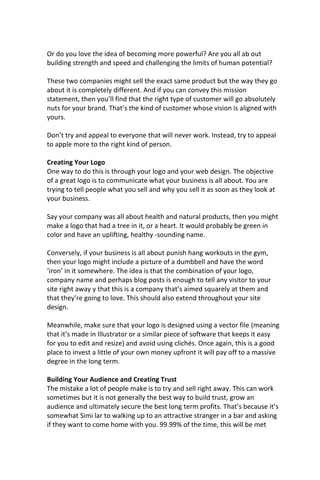 Or do you love the idea of becoming more powerful? Are you all ab out
building strength and speed and challenging the limits of human potential?
These two companies might sell the exact same product but the way they go
about it is completely different. And if you can convey this mission
statement, then you’ll find that the right type of customer will go absolutely
nuts for your brand. That’s the kind of customer whose vision is aligned with
yours.
Don’t try and appeal to everyone that will never work. Instead, try to appeal
to apple more to the right kind of person.
Creating Your Logo
One way to do this is through your logo and your web design. The objective
of a great logo is to communicate what your business is all about. You are
trying to tell people what you sell and why you sell it as soon as they look at
your business.
Say your company was all about health and natural products, then you might
make a logo that had a tree in it, or a heart. It would probably be green in
color and have an uplifting, healthy -sounding name.
Conversely, if your business is all about punish hang workouts in the gym,
then your logo might include a picture of a dumbbell and have the word
‘iron’ in it somewhere. The idea is that the combination of your logo,
company name and perhaps blog posts is enough to tell any visitor to your
site right away y that this is a company that’s aimed squarely at them and
that they’re going to love. This should also extend throughout your site
design.
Meanwhile, make sure that your logo is designed using a vector file (meaning
that it’s made in Illustrator or a similar piece of software that keeps it easy
for you to edit and resize) and avoid using clichés. Once again, this is a good
place to invest a little of your own money upfront it will pay off to a massive
degree in the long term.
Building Your Audience and Creating Trust
The mistake a lot of people make is to try and sell right away. This can work
sometimes but it is not generally the best way to build trust, grow an
audience and ultimately secure the best long term profits. That’s because it’s
somewhat Simi lar to walking up to an attractive stranger in a bar and asking
if they want to come home with you. 99.99% of the time, this will be met
 
