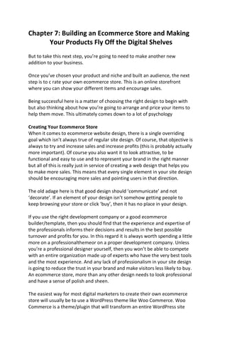 Chapter 7: Building an Ecommerce Store and Making
Your Products Fly Off the Digital Shelves
But to take this next step, you’re going to need to make another new
addition to your business.
Once you’ve chosen your product and niche and built an audience, the next
step is to c rate your own ecommerce store. This is an online storefront
where you can show your different items and encourage sales.
Being successful here is a matter of choosing the right design to begin with
but also thinking about how you’re going to arrange and price your items to
help them move. This ultimately comes down to a lot of psychology
Creating Your Ecommerce Store
When it comes to ecommerce website design, there is a single overriding
goal which isn’t always true of regular site design. Of course, that objective is
always to try and increase sales and increase profits (this is probably actually
more important). Of course you also want it to look attractive, to be
functional and easy to use and to represent your brand in the right manner
but all of this is really just in service of creating a web design that helps you
to make more sales. This means that every single element in your site design
should be encouraging more sales and pointing users in that direction.
The old adage here is that good design should ‘communicate’ and not
‘decorate’. If an element of your design isn’t somehow getting people to
keep browsing your store or click ‘buy’, then it has no place in your design.
If you use the right development company or a good ecommerce
builder/template, then you should find that the experience and expertise of
the professionals informs their decisions and results in the best possible
turnover and profits for you. In this regard it is always worth spending a little
more on a professionalthemeor on a proper development company. Unless
you’re a professional designer yourself, then you won’t be able to compete
with an entire organization made up of experts who have the very best tools
and the most experience. And any lack of professionalism in your site design
is going to reduce the trust in your brand and make visitors less likely to buy.
An ecommerce store, more than any other design needs to look professional
and have a sense of polish and sheen.
The easiest way for most digital marketers to create their own ecommerce
store will usually be to use a WordPress theme like Woo Commerce. Woo
Commerce is a theme/plugin that will transform an entire WordPress site
 