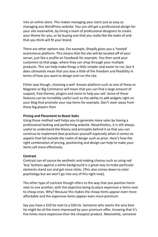 into an online store. This makes managing your store just as easy as
managing any WordPress website. You can still get a professional design for
your site meanwhile, by hiring a team of professional designers to create
your theme for you, or by buying one that you really like the looks of and
that you think will fit your brand.
There are other options too. For example, Shopify gives you a ‘hosted’
ecommerce platform. This means that the site will be located off of your
server, just like a profile on Facebook for example. You then send your
customers to that page, where they can shop through your multiple
products. This can help make things a little simpler and easier to run, but it
does ultimately mean that you lose a little of the freedom and flexibility in
terms of how you want to design and run the site.
Either way though, choosing a well -known platform such as one of these or
Magneto or Big Commerce will mean that you can find a large amount of
support, free themes, plugins and more to help you sell. Some of these
features can be incredibly useful such as the ability to add widgets right on
your blog that promote your top items for example. Don’t steer away from
these big players then
Pricing and Placement to Boost Sales
Using these method swill helps you to generate more sales by having a
professional looking and performing website. Nevertheless, it is still always
useful to understand the theory and principles behind it so that you can
continue to implement best practices yourself especially when it comes to
aspects that fall outside the realm of design such as price. Here's how the
right combination of pricing, positioning and design can help to make your
items sell more effectively.
Contrast
Contrast can of course be aesthetic and making choices such as using red
'buy' buttons against a white background is a great way to make particular
elements stand out and get more clicks. (This also comes down to color
psychology but we won’t go into any of this right now).
The other type of contrast though refers to the way that you position items
next to one another, with the objective being to place expensive e items next
to cheap ones. Why? Because this makes the cheap items appear even more
affordable and the expensive items appear even more premium.
Say you have a $10 tie next to a $50 tie. Someone who wants the very best
tie might be all the more impressed by your premium offer, knowing that it's
five times more expensive than the cheapest product. Meanwhile, someone
 