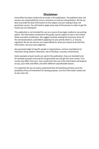 Disclaimer
Every effort has been made to be accurate in this publication. The publisher does not
assume any responsibility for errors, omissions or contrary interpretation. We do our
best to provide the best information on the subject, but just reading it does not
guarantee success. You will need to apply every step of the process in order to get the
results you are looking for.
This publication is not intended for use as a source of any legal, medical or accounting
advice. The information contained in this guide may be subject to laws in the United
States and other jurisdictions. We suggest carefully reading the necessary terms of
the services/products used before applying it to any activity which is, or may be,
regulated. We do not assume any responsibility for what you choose to do with this
information. Use your own judgment.
Any perceived slight of specific people or organizations, and any resemblance to
characters living, dead or otherwise, real or fictitious, is purely unintentional.
Some examples of past results are used in this publication; they are intended to be
for example purposes only and do not guarantee you will get the same results. Your
results may differ from ours. Your results from the use of this information will depend
on you, your skills and effort, and other different unpredictable factors.
It is important for you to clearly understand that all marketing activities carry the
possibility of loss of investment for testing purposes. Use this information wisely and
at your own risk.
 