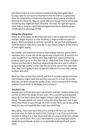 who doesn't have as much money to spend and who feels guilty about
buying a new tie can convince themselves that the $10 tie is a great deal.
They can compromise and convince themselves they're being sensible by
choosing the cheap tie. They've 'saved' $40 even though they're still buying
something they might not have otherwise. This way, the right pricing can
really help to sweeten a good deal and good ecommerce website design
should take full advantage of that.
Selling One Cheap Item
Earlier on in this book, we described just why it was so important to have
multiple ranges of prices in order to attract a range of different types of
buyers. When we looked at contrast meanwhile, we saw that varying price
could be used to make items look like an even better bargain, or like they’re
of even higher quality.
But another very important reason to have cheaper items as well as more
expensive ones, is that this can be a great way to build trust. If someone has
never bought from you before, then they might feel concerned that the
products won’t arrive or they won’t be as -advertised. Even if they read your
content and they like it, they have no guarantee that what you’re selling is
going to be high quality or even that the site will be secure from data leaks.
Thus, they aren’t going to want to spend £1,000 the first time they ever do
business with you!
But if you have an item that costs $5 and that is a product people will know
then someone might make that purchase because it’s a small risk to take.
Now you can demonstrate the quality of your service and save their details,
making it much easier to sell bigger items in future!
The Hunt is On
Another tip is to think about your top sell leers and your smallest sellers and
use this to inform the design of your store. This is something that physical
stores do a lot they’ll place their biggest drawers right at the back of their
stores. This way, people will come in to buy the thing they want, but to get
there, they’ll have to pass through all of the smaller items you’re also selling
along the way and hopefully they might buy something.
Meanwhile, if you have items that aren’t selling at all, then you can find
inventive ways to make the most of this. Packing it in as a free incentive for
example or selling it at a very discounted rate as a way to bring more people
into your online store. This is less imp octant for a drop shipping business
model of course though, as there is no downside to being left with excess
stock.
 