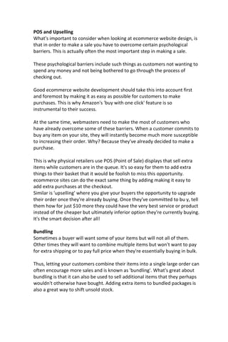 POS and Upselling
What's important to consider when looking at ecommerce website design, is
that in order to make a sale you have to overcome certain psychological
barriers. This is actually often the most important step in making a sale.
These psychological barriers include such things as customers not wanting to
spend any money and not being bothered to go through the process of
checking out.
Good ecommerce website development should take this into account first
and foremost by making it as easy as possible for customers to make
purchases. This is why Amazon's 'buy with one click' feature is so
instrumental to their success.
At the same time, webmasters need to make the most of customers who
have already overcome some of these barriers. When a customer commits to
buy any item on your site, they will instantly become much more susceptible
to increasing their order. Why? Because they've already decided to make a
purchase.
This is why physical retailers use POS (Point of Sale) displays that sell extra
items while customers are in the queue. It's so easy for them to add extra
things to their basket that it would be foolish to miss this opportunity.
ecommerce sites can do the exact same thing by adding making it easy to
add extra purchases at the checkout.
Similar is 'upselling' where you give your buyers the opportunity to upgrade
their order once they're already buying. Once they've committed to bu y, tell
them how for just $10 more they could have the very best service or product
instead of the cheaper but ultimately inferior option they're currently buying.
It's the smart decision after all!
Bundling
Sometimes a buyer will want some of your items but will not all of them.
Other times they will want to combine multiple items but won't want to pay
for extra shipping or to pay full price when they're essentially buying in bulk.
Thus, letting your customers combine their items into a single large order can
often encourage more sales and is known as 'bundling'. What's great about
bundling is that it can also be used to sell additional items that they perhaps
wouldn't otherwise have bought. Adding extra items to bundled packages is
also a great way to shift unsold stock.
 