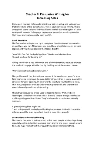 Chapter 8: Persuasive Writing for
Increasing Sales
One aspect that can help you to boost your sales is so big and so important
that it needs its entire own chapter. That is your persuasive writing. This is
what you’ll use to sell your individual items in their store listing but it’s also
what you’ll use on a ‘sales page’ to promote items that are of a particular
high value and that you really want to shift.
Catch Attention
The first and most important tip is to capture the attention of your readers
as quickly as you can. This means you should use a bold statement, perhaps
capitals and you should address the reader directly.
'Now YOU Can Get the Body You Want' Works much better than:
'A quick workout for burning fat'
Asking a question is also a common and effective method, because it forces
the reader to engage with the text by thinking about the answer. Hence:
‘Are you sick of feeling tired and unfit?’
The problem with this, is that it can seem a little too obvious as an ‘in your
face’ marketing technique. An even better strategy then is to use a narrative
structure for your opening. In other words, structure your text like a story.
That way, people will want to know what happens next and the text will
seem inherently much more interesting.
This is true because we are so used to reading stories. We have been
listening to stories for centuries and as a result, they’re always an effective
tool for getting people to listen. They’re also easier to make emotionally
resonant.
A great opening then might be:
‘I was unhappy with my body and looking for answers. Little did I know the
solution would lie in an ingredient found in most diets already’
Use Headers and Enable Skimming
The reason this point is so important, is that most people are in a huge hurry
especially online. Attention spans are short and no one wants to wait around
to read a huge ream of text that’s just trying to sell them something.
 