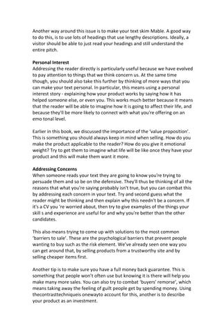 Another way around this issue is to make your text skim Mable. A good way
to do this, is to use lots of headings that use lengthy descriptions. Ideally, a
visitor should be able to just read your headings and still understand the
entire pitch.
Personal Interest
Addressing the reader directly is particularly useful because we have evolved
to pay attention to things that we think concern us. At the same time
though, you should also take this further by thinking of more ways that you
can make your text personal. In particular, this means using a personal
interest story - explaining how your product works by saying how it has
helped someone else, or even you. This works much better because it means
that the reader will be able to imagine how it is going to affect their life, and
because they'll be more likely to connect with what you're offering on an
emo tonal level.
Earlier in this book, we discussed the importance of the ‘value proposition’.
This is something you should always keep in mind when selling. How do you
make the product applicable to the reader? How do you give it emotional
weight? Try to get them to imagine what life will be like once they have your
product and this will make them want it more.
Addressing Concerns
When someone reads your text they are going to know you're trying to
persuade them and so be on the defensive. They'll thus be thinking of all the
reasons that what you're saying probably isn't true, but you can combat this
by addressing each concern in your text. Try and second guess what the
reader might be thinking and then explain why this needn't be a concern. If
it's a CV you 're worried about, then try to give examples of the things your
skill s and experience are useful for and why you're better than the other
candidates.
This also means trying to come up with solutions to the most common
‘barriers to sale’. These are the psychological barriers that prevent people
wanting to buy such as the risk element. We’ve already seen one way you
can get around that, by selling products from a trustworthy site and by
selling cheaper items first.
Another tip is to make sure you have a full money back guarantee. This is
something that people won’t often use but knowing it is there will help you
make many more sales. You can also try to combat ‘buyers’ remorse’, which
means taking away the feeling of guilt people get by spending money. Using
thecontrasttechniqueis onewayto account for this, another is to describe
your product as an investment.
 