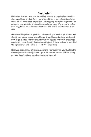 Conclusion
Ultimately, the best way to start building your drop shipping business is to
start by selling a product from your site and then to ex pediment and grow
from there. The exact strategies you use are going to depend hugely on the
nature of your website, your audience and your goals. It’s up to you to find
your way, to see what works and to tweak and evolve your business over
time.
Hopefully, this guide has given you all the tools you need to get started. You
should now have a strong idea of how a drop shipping business works and
how to get started and you should now have a grasp on how to encourage
products to grow, how to choose items that are likely to sell and how to find
the right market and audience for what you’re selling.
Once you begin selling physical products to your audience, you’ll unlock the
kinds of profits that you just can’t get as an affiliate. And all without taking
any sign if can't risks or spending much money at all
 