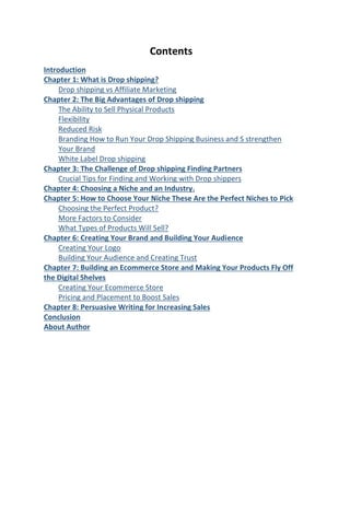 Contents
Introduction
Chapter 1: What is Drop shipping?
Drop shipping vs Affiliate Marketing
Chapter 2: The Big Advantages of Drop shipping
The Ability to Sell Physical Products
Flexibility
Reduced Risk
Branding How to Run Your Drop Shipping Business and S strengthen
Your Brand
White Label Drop shipping
Chapter 3: The Challenge of Drop shipping Finding Partners
Crucial Tips for Finding and Working with Drop shippers
Chapter 4: Choosing a Niche and an Industry.
Chapter 5: How to Choose Your Niche These Are the Perfect Niches to Pick
Choosing the Perfect Product?
More Factors to Consider
What Types of Products Will Sell?
Chapter 6: Creating Your Brand and Building Your Audience
Creating Your Logo
Building Your Audience and Creating Trust
Chapter 7: Building an Ecommerce Store and Making Your Products Fly Off
the Digital Shelves
Creating Your Ecommerce Store
Pricing and Placement to Boost Sales
Chapter 8: Persuasive Writing for Increasing Sales
Conclusion
About Author
 