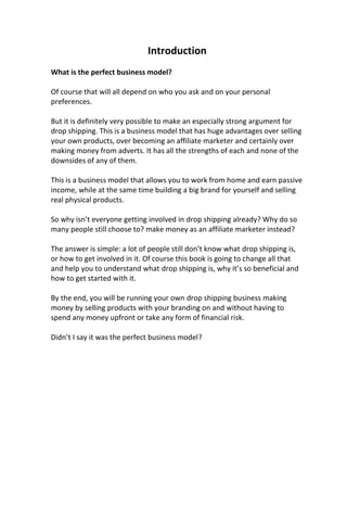 Introduction
What is the perfect business model?
Of course that will all depend on who you ask and on your personal
preferences.
But it is definitely very possible to make an especially strong argument for
drop shipping. This is a business model that has huge advantages over selling
your own products, over becoming an affiliate marketer and certainly over
making money from adverts. It has all the strengths of each and none of the
downsides of any of them.
This is a business model that allows you to work from home and earn passive
income, while at the same time building a big brand for yourself and selling
real physical products.
So why isn’t everyone getting involved in drop shipping already? Why do so
many people still choose to? make money as an affiliate marketer instead?
The answer is simple: a lot of people still don’t know what drop shipping is,
or how to get involved in it. Of course this book is going to change all that
and help you to understand what drop shipping is, why it’s so beneficial and
how to get started with it.
By the end, you will be running your own drop shipping business making
money by selling products with your branding on and without having to
spend any money upfront or take any form of financial risk.
Didn’t I say it was the perfect business model?
 