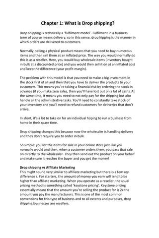 Chapter 1: What is Drop shipping?
Drop shipping is technically a ‘fulfilment model’. Fulfilment in a business
term of course means delivery, so in this sense, drop hipping is the manner in
which orders are delivered to customers.
Normally, selling a physical product means that you need to buy numerous
items and then sell them at an inflated price. The way you would normally do
this is as a reseller. Here, you would buy wholesale items (inventory bought
in bulk at a discounted price) and you would then sell it on at an inflated cost
and keep the difference (your profit margin).
The problem with this model is that you need to make a big investment in
the stock first of all and then that you have to deliver the products to your
customers. This means you’re taking a financial risk by ordering the stock in
advance (if you make zero sales, then you’ll have lost out on a lot of cash). At
the same time, it means you need to not only pay for the shipping but also
handle all the administrative tasks. You’ll need to constantly take stock of
your inventory and you’ll need to refund customers for deliveries that don’t
arrive.
In short, it’s a lot to take on for an individual hoping to run a business from
home in their spare time.
Drop shipping changes this because now the wholesaler is handling delivery
and they don’t require you to order in bulk.
So simple: you list the items for sale in your online store just like you
normally would and then, when a customer orders them, you pass that sale
on directly to the wholesaler. They then send out the product on your behalf
and make sure it reaches the buyer and you get the money!
Drop shipping vs Affiliate Marketing
This might sound very similar to affiliate marketing but there is a few key
difference s. For starters, the amount of money you earn will tend to be
higher than affiliate marketing. When you operate as a reseller, the usual
pricing method is something called ‘keystone pricing’. Keystone pricing
essentially means that the amount you’re selling the product for is 2x the
amount you pay the manufacturers. This is one of the most common
conventions for this type of business and to all extents and purposes, drop
shipping businesses are resellers.
 