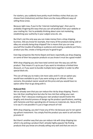For starters, you suddenly have pretty much limitless niches that you can
choose from (industries) and then there are the many different ways of
selling those areas.
Because right now, if you’re the ‘internet marketing type’, then you’re
probably imagining the ways that you can sell products from your website or
your mailing list. You’re probably thinking about cone not marketing,
establishing your authority in your subject area etc. etc.
But that’s not the only way you can make money from a drop shipping
business. Did you know for example, that many of the products being sold on
eBay are actually being drop shipped? the is means that you can save
yourself the trouble of building an audience and creating a website just find a
product you like, create a listing and you’re good to go!
Even big companies like Home Depot and Sears reportedly use drop shipping
on some of their less popular products so you know it must be a good model!
With drop shipping you also have total control over the way you sell the
product. That means it’s up to you if you want to introduce a limited time
discount, or if you want to bundle multiple items together in order to offer
special deals etc.
This can all help you to make a lot more sales and it’s not an option you
would have available to you if you were acting as an affiliate. In that
scenario, the product owner would set the price and you would have no
option other than to go along with it.
Reduced Risk
We’ve already seen that you can reduce the risk by drop shipping. There’s
less risk than reselling here but also far less risk than selling your own
product. That’ s because creating your own product would involve the
lengthy and stressful process of design ng the product specifications, working
with factories and then spending lots of money on materials etc. None of this
is to say it’s not possible it’s just a huge amount of risk!
With drop shipping, you don’t have any of this risk because you’re not spend
ng upfront investment. You simply find the product you want to sell and then
promote it!
But there’s another way that you can reduce risk with drop shipping too
which is by picking a product that’s already highly popular! By finding
products that you know are already selling very well and that are very in-
 
