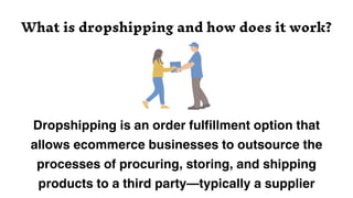 Dropshipping is an order fulfillment option that
allows ecommerce businesses to outsource the
processes of procuring, storing, and shipping
products to a third party—typically a supplier
What is dropshipping and how does it work?
 
