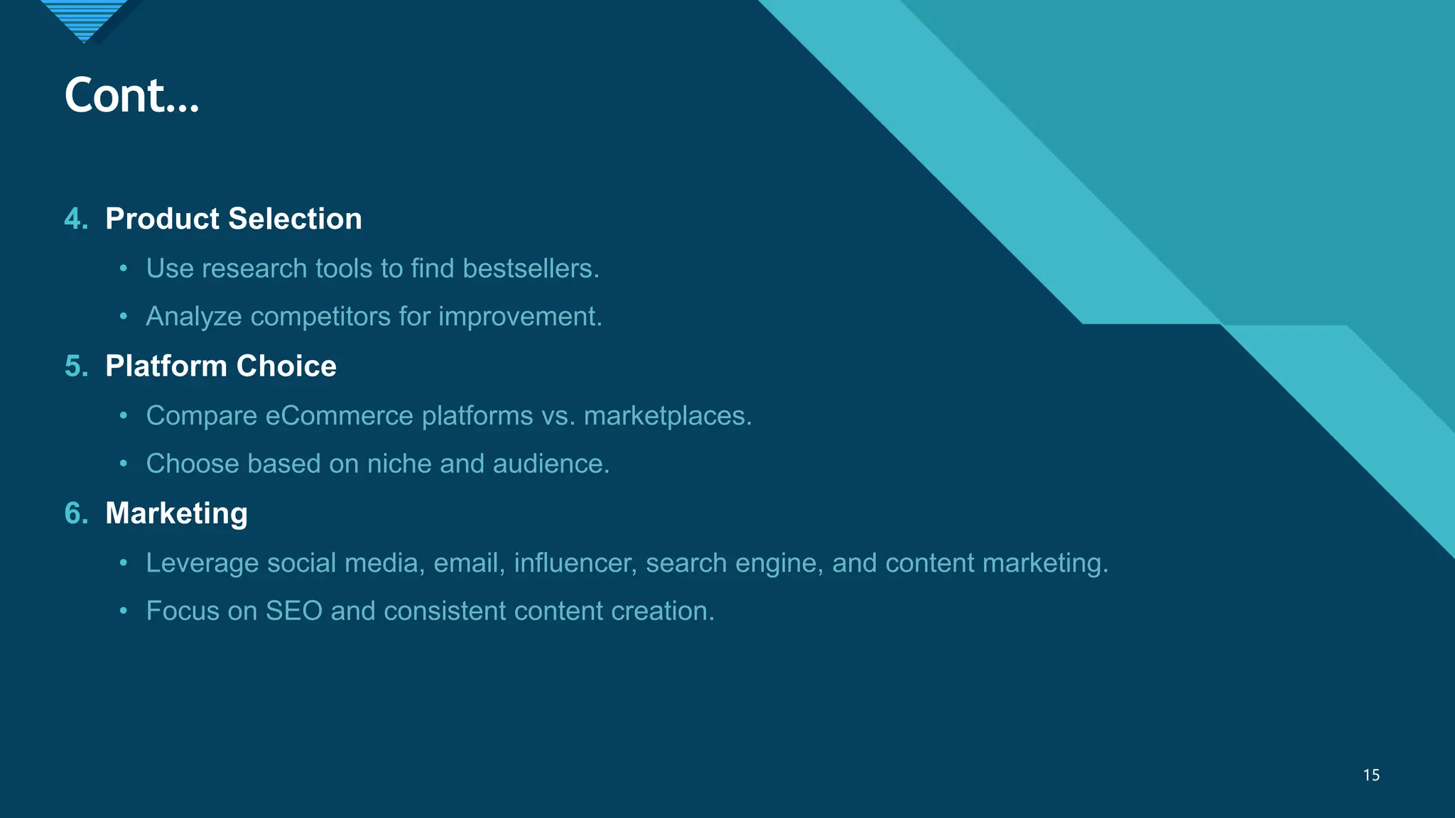 Click to edit Master title style
15
Cont…
15
4. Product Selection
• Use research tools to find bestsellers.
• Analyze competitors for improvement.
5. Platform Choice
• Compare eCommerce platforms vs. marketplaces.
• Choose based on niche and audience.
6. Marketing
• Leverage social media, email, influencer, search engine, and content marketing.
• Focus on SEO and consistent content creation.
 