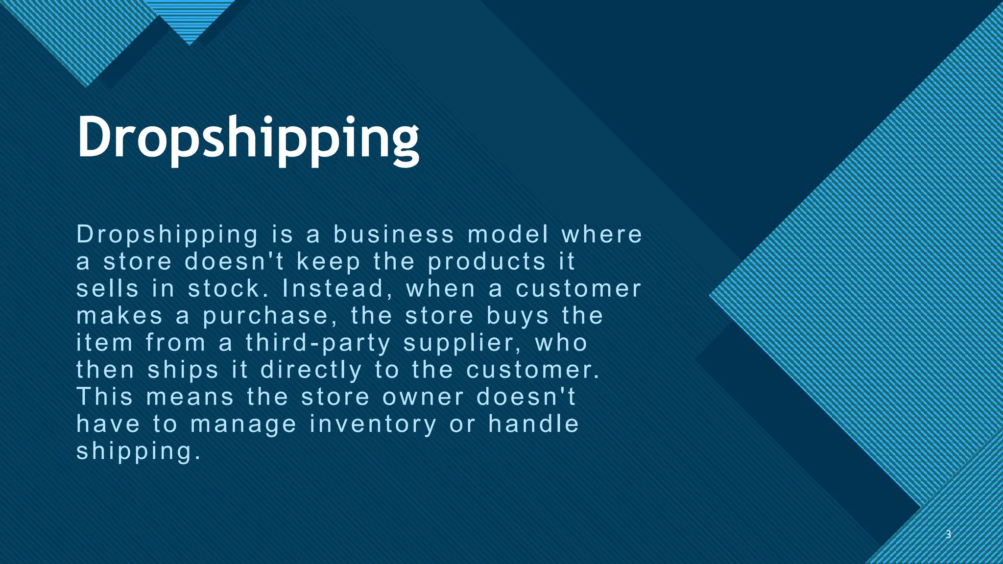 Click to edit Master title style
3
Dropshipping is a business model where
a store doesn't keep the products it
sells in stock. Instead, when a customer
makes a purchase, the store buys the
item from a third-party supplier, who
then ships it directly to the customer.
This means the store owner doesn't
have to manage inventory or handle
shipping.
3
Dropshipping
 