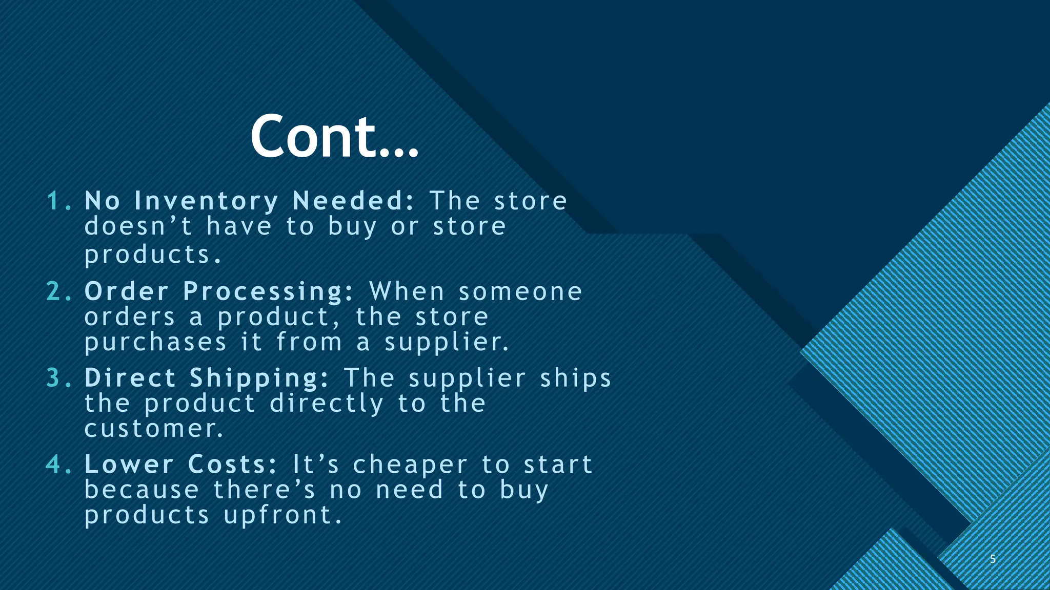 Click to edit Master title style
5
Cont…
1. No Inventory Needed: The store
doesn’t have to buy or store
products.
2. Order Processing: When someone
orders a product, the store
purchases it from a supplier.
3. Direct Shipping: The supplier ships
the product directly to the
customer.
4. Lower Costs: It’s cheaper to start
because there’s no need to buy
products upfront.
5
 