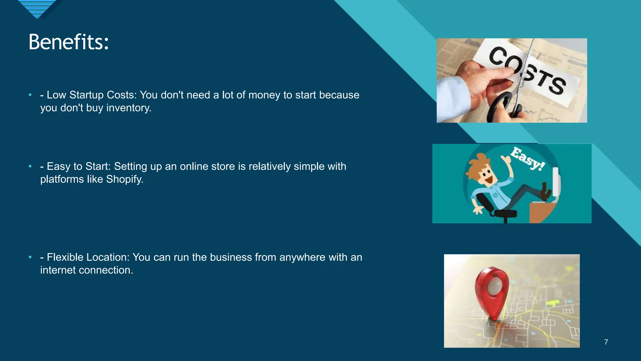 Click to edit Master title style
7
Benefits:
7
• - Low Startup Costs: You don't need a lot of money to start because
you don't buy inventory.
• - Easy to Start: Setting up an online store is relatively simple with
platforms like Shopify.
• - Flexible Location: You can run the business from anywhere with an
internet connection.
 