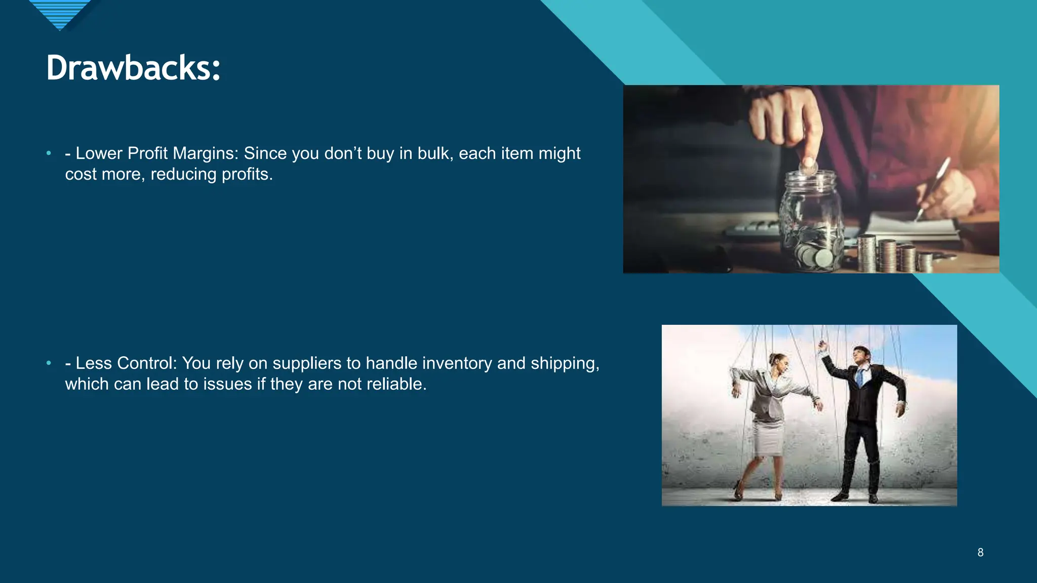 Click to edit Master title style
8
Drawbacks:
8
• - Lower Profit Margins: Since you don’t buy in bulk, each item might
cost more, reducing profits.
• - Less Control: You rely on suppliers to handle inventory and shipping,
which can lead to issues if they are not reliable.
 
