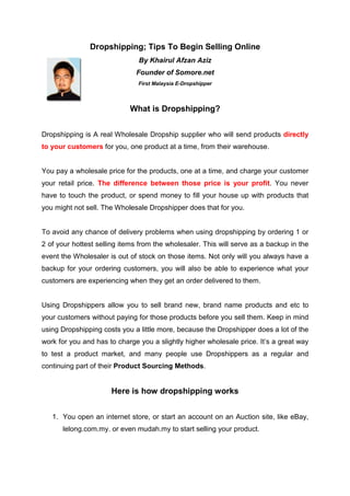 Dropshipping; Tips To Begin Selling Online
                               By Khairul Afzan Aziz
                              Founder of Somore.net
                               First Malaysia E-Dropshipper



                            What is Dropshipping?


Dropshipping is A real Wholesale Dropship supplier who will send products directly
to your customers for you, one product at a time, from their warehouse.


You pay a wholesale price for the products, one at a time, and charge your customer
your retail price. The difference between those price is your profit. You never
have to touch the product, or spend money to fill your house up with products that
you might not sell. The Wholesale Dropshipper does that for you.


To avoid any chance of delivery problems when using dropshipping by ordering 1 or
2 of your hottest selling items from the wholesaler. This will serve as a backup in the
event the Wholesaler is out of stock on those items. Not only will you always have a
backup for your ordering customers, you will also be able to experience what your
customers are experiencing when they get an order delivered to them.


Using Dropshippers allow you to sell brand new, brand name products and etc to
your customers without paying for those products before you sell them. Keep in mind
using Dropshipping costs you a little more, because the Dropshipper does a lot of the
work for you and has to charge you a slightly higher wholesale price. It’s a great way
to test a product market, and many people use Dropshippers as a regular and
continuing part of their Product Sourcing Methods.


                      Here is how dropshipping works


   1. You open an internet store, or start an account on an Auction site, like eBay,
      lelong.com.my. or even mudah.my to start selling your product.
 