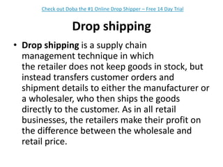 Drop shippingDrop shipping is a supply chain management technique in which the retailer does not keep goods in stock, but instead transfers customer orders and shipment details to either the manufacturer or a wholesaler, who then ships the goods directly to the customer. As in all retail businesses, the retailers make their profit on the difference between the wholesale and retail price.Check out Doba the #1 Online Drop Shipper – Free 14 Day Trial