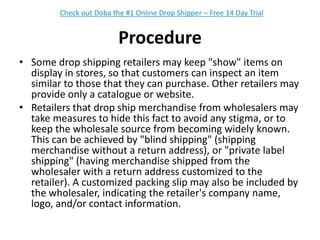 ProcedureSome drop shipping retailers may keep "show" items on display in stores, so that customers can inspect an item similar to those that they can purchase. Other retailers may provide only a catalogue or website.Retailers that drop ship merchandise from wholesalers may take measures to hide this fact to avoid any stigma, or to keep the wholesale source from becoming widely known. This can be achieved by "blind shipping" (shipping merchandise without a return address), or "private label shipping" (having merchandise shipped from the wholesaler with a return address customized to the retailer). A customized packing slip may also be included by the wholesaler, indicating the retailer's company name, logo, and/or contact information.Check out Doba the #1 Online Drop Shipper – Free 14 Day Trial