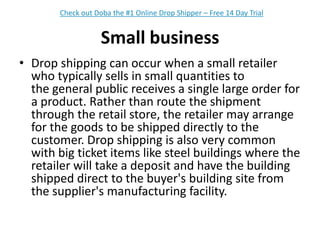Small businessDrop shipping can occur when a small retailer who typically sells in small quantities to the general public receives a single large order for a product. Rather than route the shipment through the retail store, the retailer may arrange for the goods to be shipped directly to the customer. Drop shipping is also very common with big ticket items like steel buildings where the retailer will take a deposit and have the building shipped direct to the buyer's building site from the supplier's manufacturing facility.Check out Doba the #1 Online Drop Shipper – Free 14 Day Trial