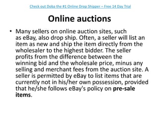 Online auctionsMany sellers on online auction sites, such as eBay, also drop ship. Often, a seller will list an item as new and ship the item directly from the wholesaler to the highest bidder. The seller profits from the difference between the winning bid and the wholesale price, minus any selling and merchant fees from the auction site. A seller is permitted by eBay to list items that are currently not in his/her own possession, provided that he/she follows eBay's policy on pre-sale items.Check out Doba the #1 Online Drop Shipper – Free 14 Day Trial