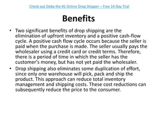BenefitsTwo significant benefits of drop shipping are the elimination of upfront inventory and a positive cash-flow cycle. A positive cash flow cycle occurs because the seller is paid when the purchase is made. The seller usually pays the wholesaler using a credit card or credit terms. Therefore, there is a period of time in which the seller has the customer's money, but has not yet paid the wholesaler.Drop shipping also eliminates some duplication of effort, since only one warehouse will pick, pack and ship the product. This approach can reduce total inventory management and shipping costs. These cost reductions can subsequently reduce the price to the consumer.Check out Doba the #1 Online Drop Shipper – Free 14 Day Trial