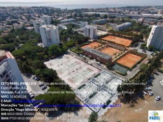 67
CETO PADEL (PADEL2US - Gestão de Actividades Desportivas e Outras Actividades Desportivas não
Especificadas A.C.E,)
Morada: Rua Arthur Brandão, Complexo de Ténis, Nova Oeiras, 2780-193 Oeiras – Portugal
NIPC: 514056134
E-Mail: cetopadel@gmail.com
Marcações “on Line”: http://www.aircourts.com/index.php/clubs/view_page/271
Direcção “Hugo Miranda”: 926230476
NIB 0010 0000 55000170001 48
IBAN PT50 0010 0000 550001700014 8
 