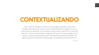 “Com a alta da inflação em 2015, os consumidores brasileiros procuram
modelos alternativos de compra, como compartilhamento, aluguel e troca, os
quais estão possibilitando formas flexíveis para que eles mantenham o estilo de
vida com o qual se acostumaram. Alugando um quarto na casa de alguém nas
férias ou roupas de grife, permite, por exemplo, que eles ainda desfrutem de
alguns pequenos luxos sem precisar gastar uma grande quantia de dinheiro.”
contextualizando
Fonte: Mintel
 