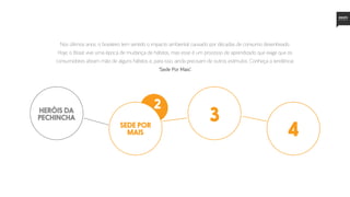 Nos últimos anos, o brasileiro tem sentido o impacto ambiental causado por décadas de consumo desenfreado.
Hoje, o Brasil vive uma época de mudança de hábitos, mas esse é um processo de aprendizado que exige que os
consumidores abram mão de alguns hábitos e, para isso, ainda precisam de outros estímulos. Conheça a tendência:
‘Sede Por Mais’.
sede por
mais
2
3
4
heróis da
pechincha
 