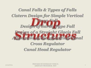 Canal Falls & Types of Falls
Cistern Design for Simple Vertical
Drop Fall
Design of Sarda Type Fall
Design of a Straight Glacis Fall
Alignment of the off-taking Canal
Cross Regulator
Canal Head Regulator
3/13/2014 1
PREPARED BY KHOKHANI VIDHI H.
ASSISTANT PROFESSOR, DIET
 