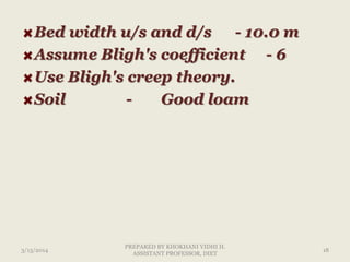 Bed width u/s and d/s - 10.0 m
Assume Bligh's coefficient - 6
Use Bligh's creep theory.
Soil - Good loam
3/13/2014 18
PREPARED BY KHOKHANI VIDHI H.
ASSISTANT PROFESSOR, DIET
 