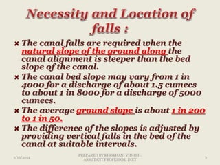 The canal falls are required when the
natural slope of the ground along the
canal alignment is steeper than the bed
slope of the canal.
The canal bed slope may vary from 1 in
4000 for a discharge of about 1.5 cumecs
to about 1 in 8000 for a discharge of 5000
cumecs.
The average ground slope is about 1 in 200
to 1 in 50.
The difference of the slopes is adjusted by
providing vertical falls in the bed of the
canal at suitable intervals.
3/13/2014 3
PREPARED BY KHOKHANI VIDHI H.
ASSISTANT PROFESSOR, DIET
 