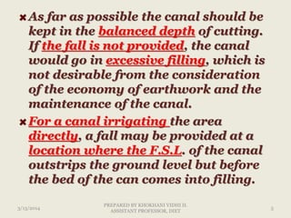 As far as possible the canal should be
kept in the balanced depth of cutting.
If the fall is not provided, the canal
would go in excessive filling, which is
not desirable from the consideration
of the economy of earthwork and the
maintenance of the canal.
For a canal irrigating the area
directly, a fall may be provided at a
location where the F.S.L. of the canal
outstrips the ground level but before
the bed of the can comes into filling.
3/13/2014 5
PREPARED BY KHOKHANI VIDHI H.
ASSISTANT PROFESSOR, DIET
 