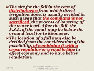 The site for the fall in the case of
distributaries from which direct
irrigation done, is usually decided in
such a way that the command is not
sacrificed the process of lowering of
the water level. After the fall, the
F.S.L. of the canal may be below the
ground level for to kilometer.
The location of a fall may also be
decided from the consideration of the
possibility, of combining it with a
cross regulator or a road bridge to
effect economy and to have better
regulation.
3/13/2014 6
PREPARED BY KHOKHANI VIDHI H.
ASSISTANT PROFESSOR, DIET
 