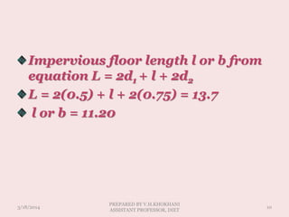 Impervious floor length l or b from
equation L = 2d1 + l + 2d2
L = 2(0.5) + l + 2(0.75) = 13.7
l or b = 11.20
3/18/2014 10
PREPARED BY V.H.KHOKHANI
ASSISTANT PROFESSOR, DIET
 