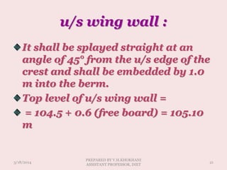 u/s wing wall :
It shall be splayed straight at an
angle of 45° from the u/s edge of the
crest and shall be embedded by 1.0
m into the berm.
Top level of u/s wing wall =
= 104.5 + 0.6 (free board) = 105.10
m
3/18/2014 21
PREPARED BY V.H.KHOKHANI
ASSISTANT PROFESSOR, DIET
 