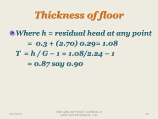 Thickness of floor
Where h = residual head at any point
= 0.3 + (2.70) 0.29= 1.08
T = h / G – 1 = 1.08/2.24 – 1
= 0.87 say 0.90
3/19/2014 33
PREPARED BY VIDHI H. KHOKHANI
ASSISTANT PROFESSOR, DIET
 