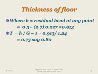 Thickness of floor
Where h = residual head at any point
= 0.3+ (2.7) 0.227 =0.913
T = h / G – 1 = 0.913/ 1.24
= 0.73 say 0.80
3/19/2014 35
PREPARED BY VIDHI H. KHOKHANI
ASSISTANT PROFESSOR, DIET
 