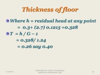 Thickness of floor
Where h = residual head at any point
= 0.3+ (2.7) 0.1215 =0.328
T = h / G – 1
= 0.328/ 1.24
= 0.26 say 0.40
3/19/2014 39
PREPARED BY VIDHI H. KHOKHANI
ASSISTANT PROFESSOR, DIET
 