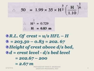 R.L. Of crest = u/s HFL – H
= 203.50 – 0.83 = 202. 67
Height of crest above d/s bed,
d = crest level - d/s bed level
= 202.67 – 200
= 2.67 m
3/19/2014 4
PREPARED BY VIDHI H. KHOKHANI
ASSISTANT PROFESSOR, DIET
 
