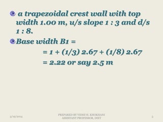a trapezoidal crest wall with top
width 1.00 m, u/s slope 1 : 3 and d/s
1 : 8.
Base width B1 =
= 1 + (1/3) 2.67 + (1/8) 2.67
= 2.22 or say 2.5 m
3/19/2014 5
PREPARED BY VIDHI H. KHOKHANI
ASSISTANT PROFESSOR, DIET
 
