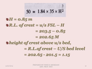 H = 0.85 m
R.L. of crest = u/s FSL – H
= 203.5 – 0.85
= 202.65 M
height of crest above u/s bed,
= R.L.of crest – U/S bed level
= 202.65 - 201.5 = 1.15
3/20/2014
PREPARED BY VIDHI H. KHOKHANI
ASST. PROF. DIET
21
 